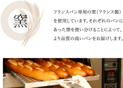 窯　
フランスパン専用の窯（フランス製）を使用しています。それぞれのパンにあった窯を使い分けることによって、より品質の高いパンをお届けします。